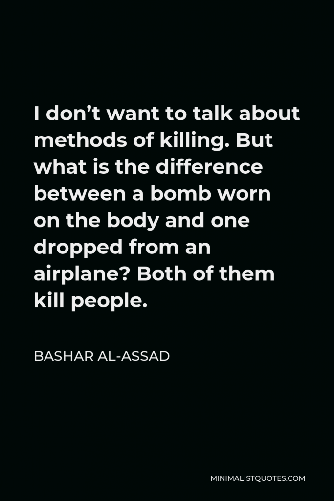 Bashar al-Assad Quote - I don’t want to talk about methods of killing. But what is the difference between a bomb worn on the body and one dropped from an airplane? Both of them kill people.