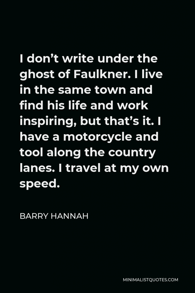 Barry Hannah Quote - I don’t write under the ghost of Faulkner. I live in the same town and find his life and work inspiring, but that’s it. I have a motorcycle and tool along the country lanes. I travel at my own speed.