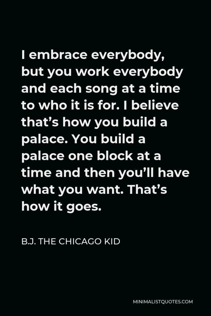 B.J. The Chicago Kid Quote - I embrace everybody, but you work everybody and each song at a time to who it is for. I believe that’s how you build a palace. You build a palace one block at a time and then you’ll have what you want. That’s how it goes.