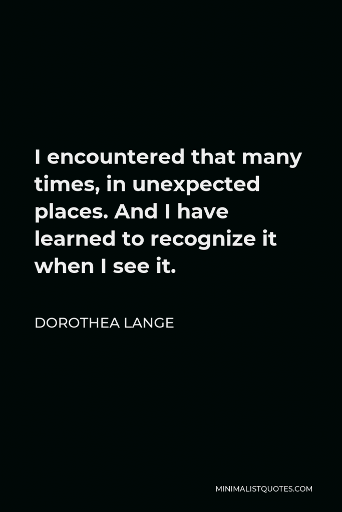 Dorothea Lange Quote - I encountered that many times, in unexpected places. And I have learned to recognize it when I see it.