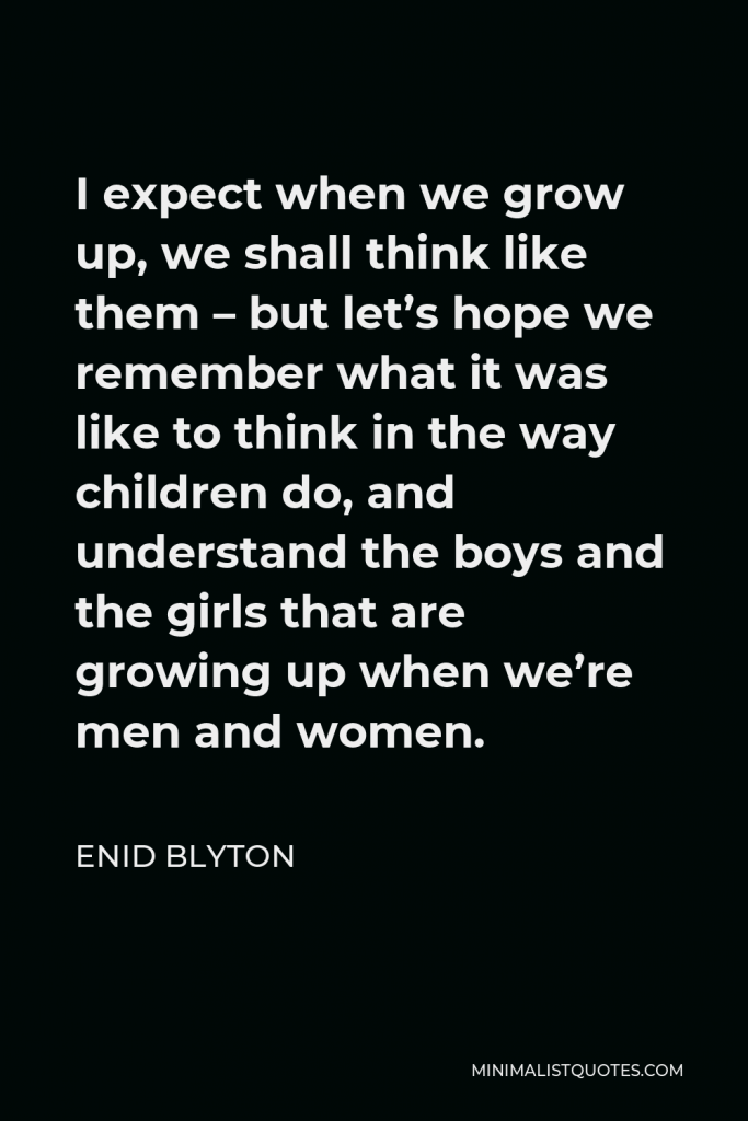 Enid Blyton Quote - I expect when we grow up, we shall think like them – but let’s hope we remember what it was like to think in the way children do, and understand the boys and the girls that are growing up when we’re men and women.