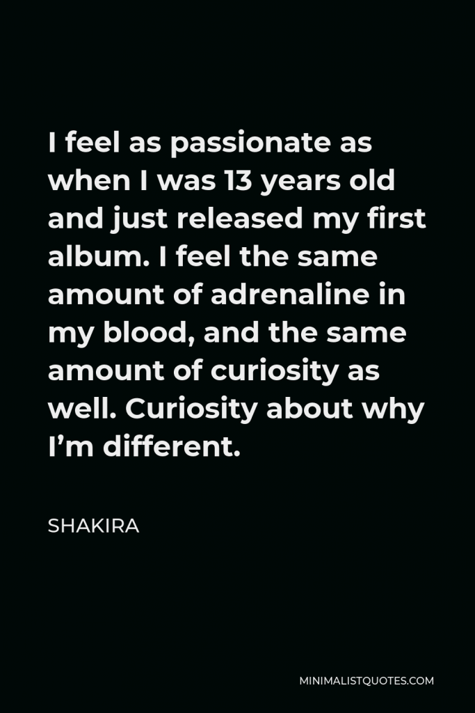 Shakira Quote - I feel as passionate as when I was 13 years old and just released my first album. I feel the same amount of adrenaline in my blood, and the same amount of curiosity as well. Curiosity about why I’m different.