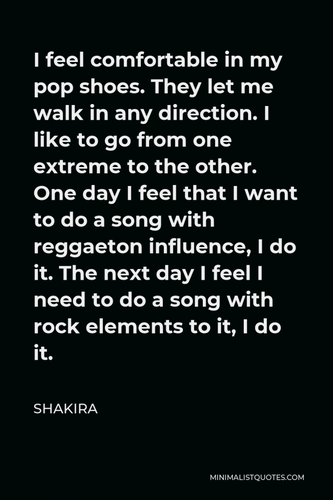 Shakira Quote - I feel comfortable in my pop shoes. They let me walk in any direction. I like to go from one extreme to the other. One day I feel that I want to do a song with reggaeton influence, I do it. The next day I feel I need to do a song with rock elements to it, I do it.