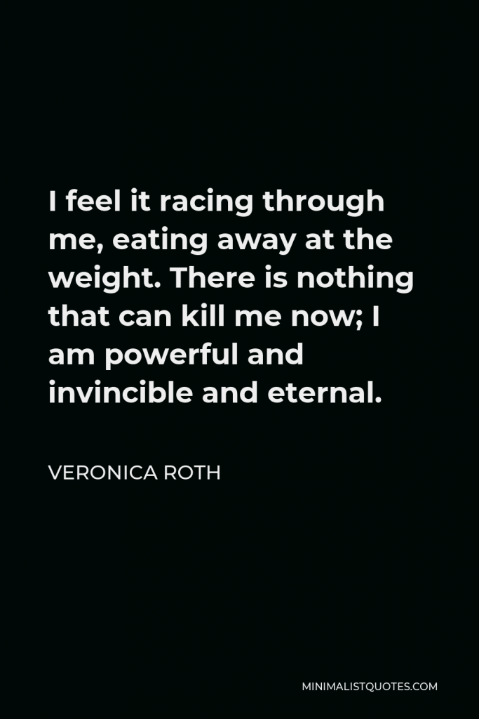 Veronica Roth Quote - I feel it racing through me, eating away at the weight. There is nothing that can kill me now; I am powerful and invincible and eternal.