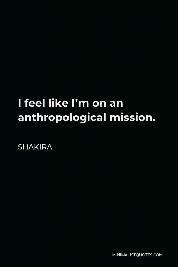Shakira Quote - I feel like I’m on an anthropological mission.