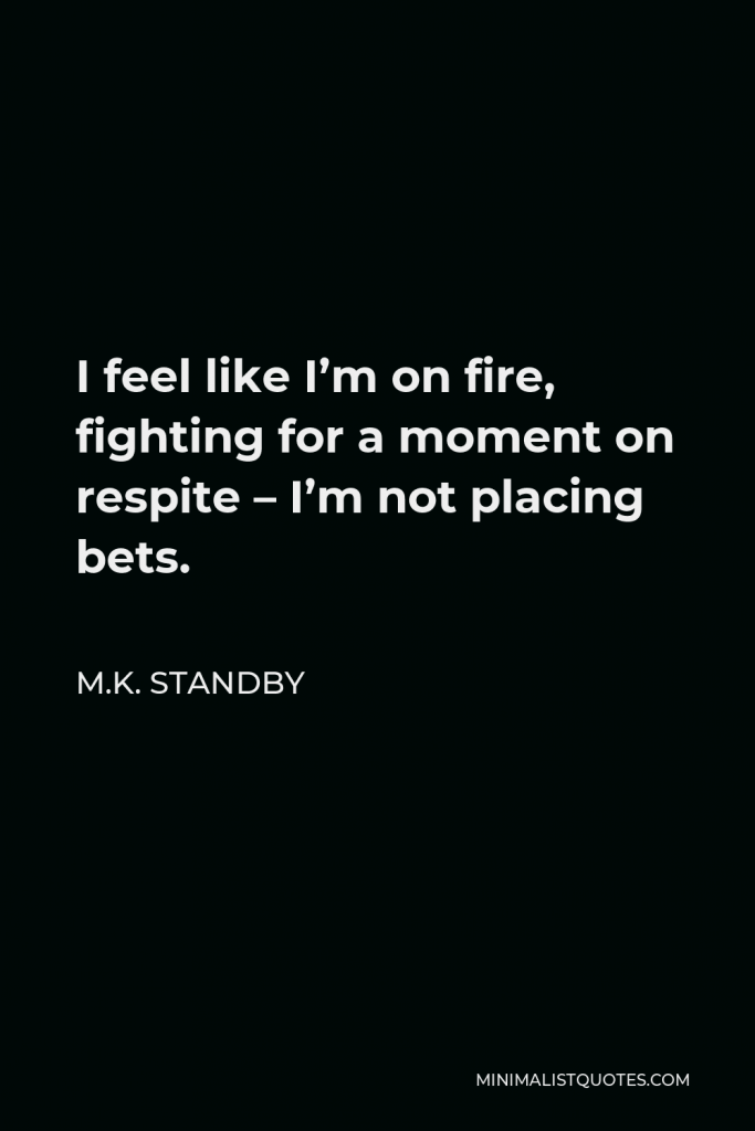 M.K. Standby Quote - I feel like I’m on fire, fighting for a moment on respite – I’m not placing bets.