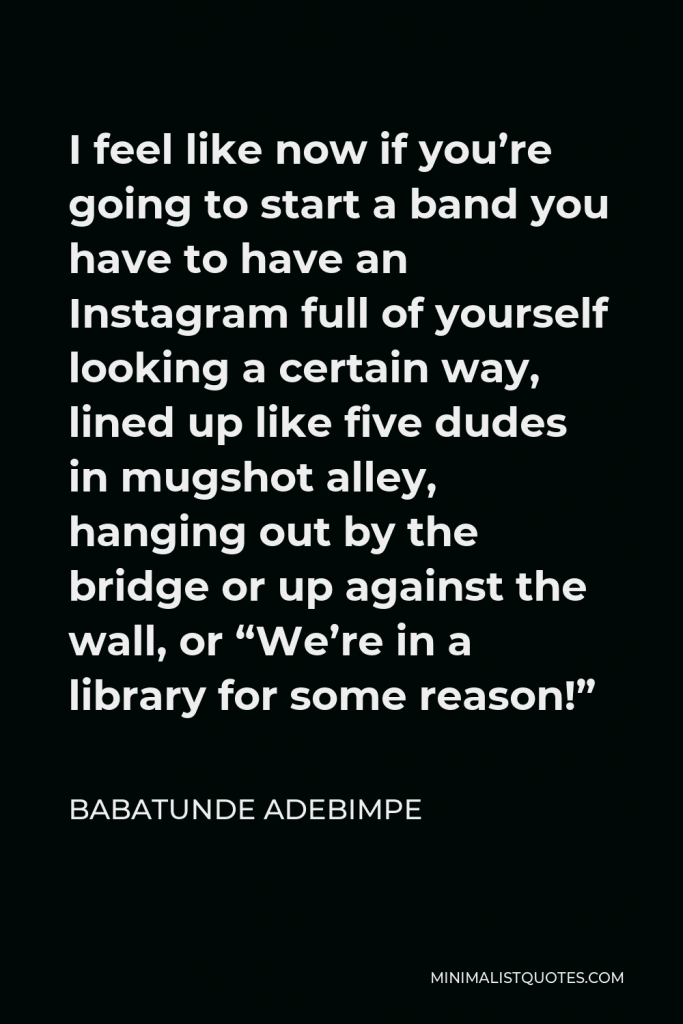 Babatunde Adebimpe Quote - I feel like now if you’re going to start a band you have to have an Instagram full of yourself looking a certain way, lined up like five dudes in mugshot alley, hanging out by the bridge or up against the wall, or “We’re in a library for some reason!”