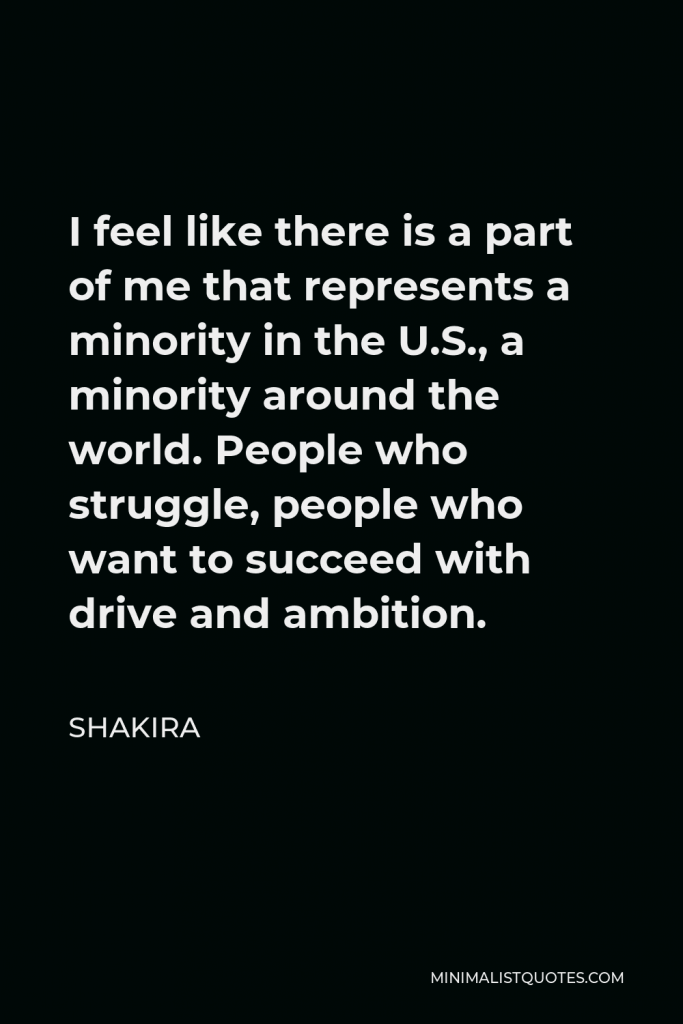 Shakira Quote - I feel like there is a part of me that represents a minority in the U.S., a minority around the world. People who struggle, people who want to succeed with drive and ambition.