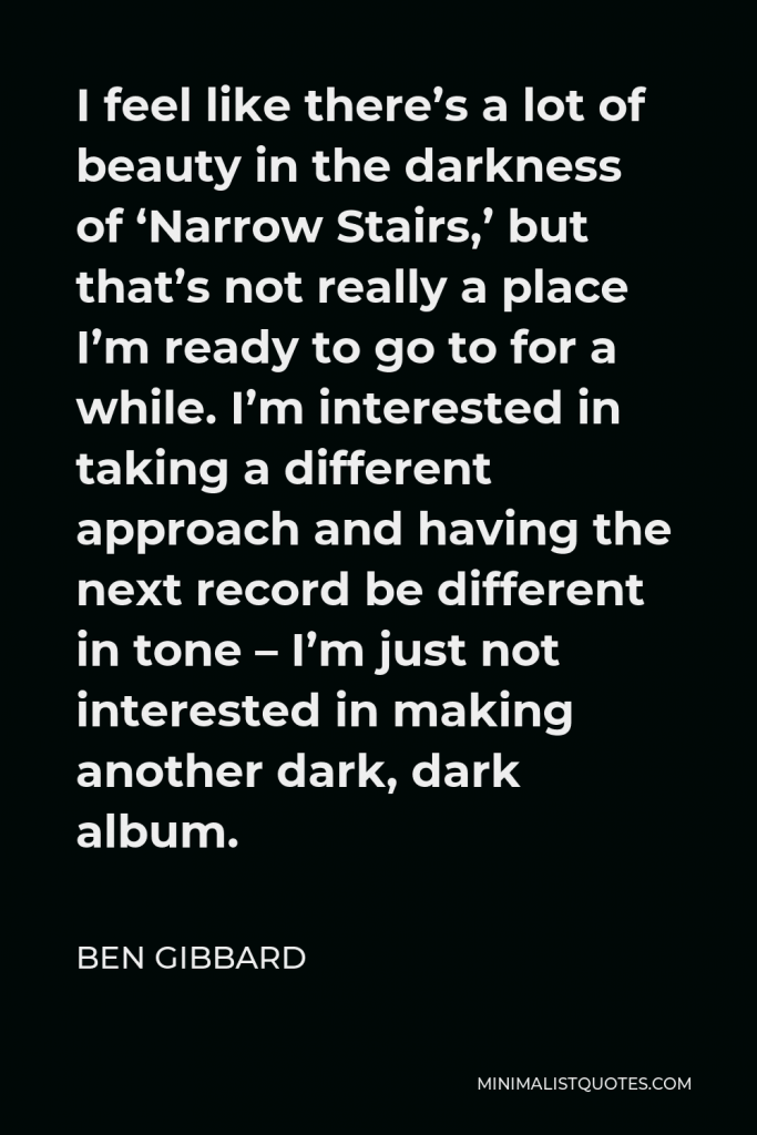 Ben Gibbard Quote - I feel like there’s a lot of beauty in the darkness of ‘Narrow Stairs,’ but that’s not really a place I’m ready to go to for a while. I’m interested in taking a different approach and having the next record be different in tone – I’m just not interested in making another dark, dark album.