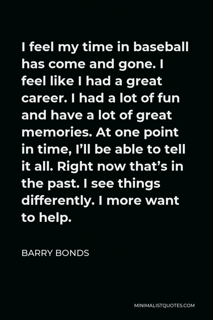Barry Bonds Quote - I feel my time in baseball has come and gone. I feel like I had a great career. I had a lot of fun and have a lot of great memories. At one point in time, I’ll be able to tell it all. Right now that’s in the past. I see things differently. I more want to help.