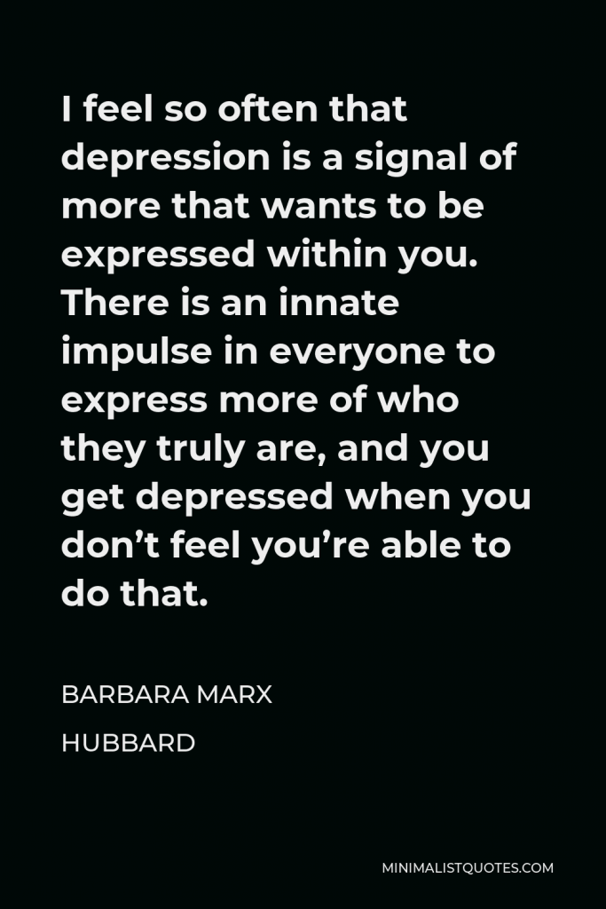 Barbara Marx Hubbard Quote - I feel so often that depression is a signal of more that wants to be expressed within you. There is an innate impulse in everyone to express more of who they truly are, and you get depressed when you don’t feel you’re able to do that.