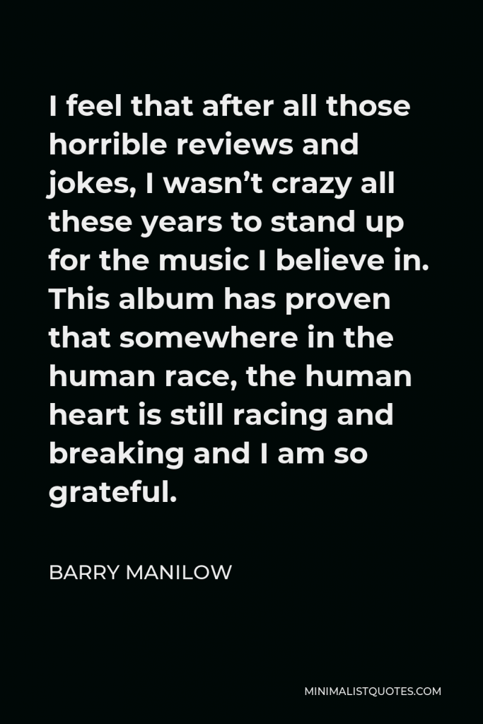 Barry Manilow Quote - I feel that after all those horrible reviews and jokes, I wasn’t crazy all these years to stand up for the music I believe in. This album has proven that somewhere in the human race, the human heart is still racing and breaking and I am so grateful.