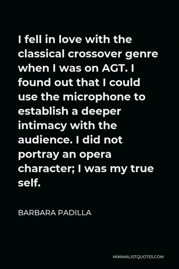 Barbara Padilla Quote - I fell in love with the classical crossover genre when I was on AGT. I found out that I could use the microphone to establish a deeper intimacy with the audience. I did not portray an opera character; I was my true self.