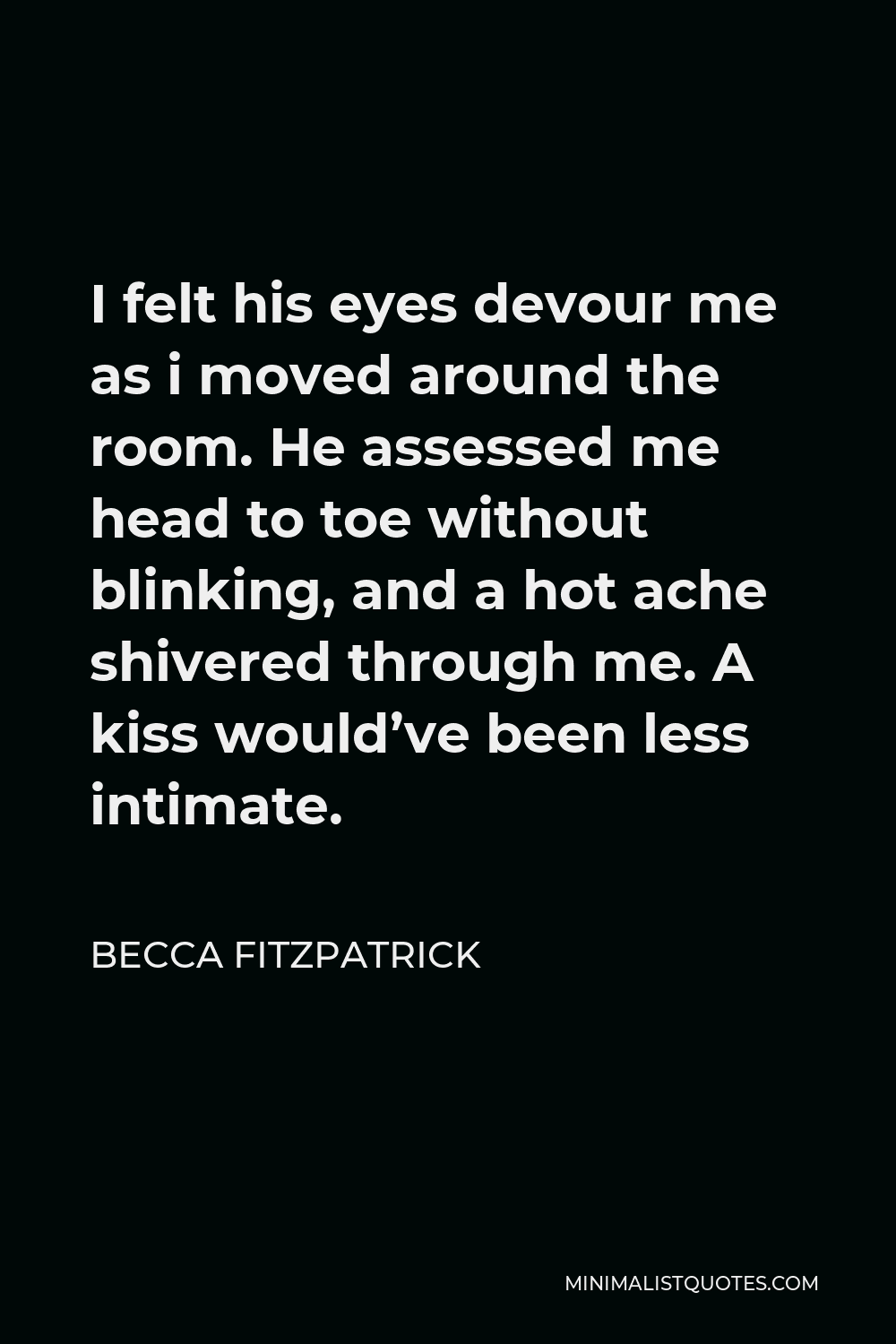 Becca Fitzpatrick Quote - I felt his eyes devour me as i moved around the room. He assessed me head to toe without blinking, and a hot ache shivered through me. A kiss would’ve been less intimate.