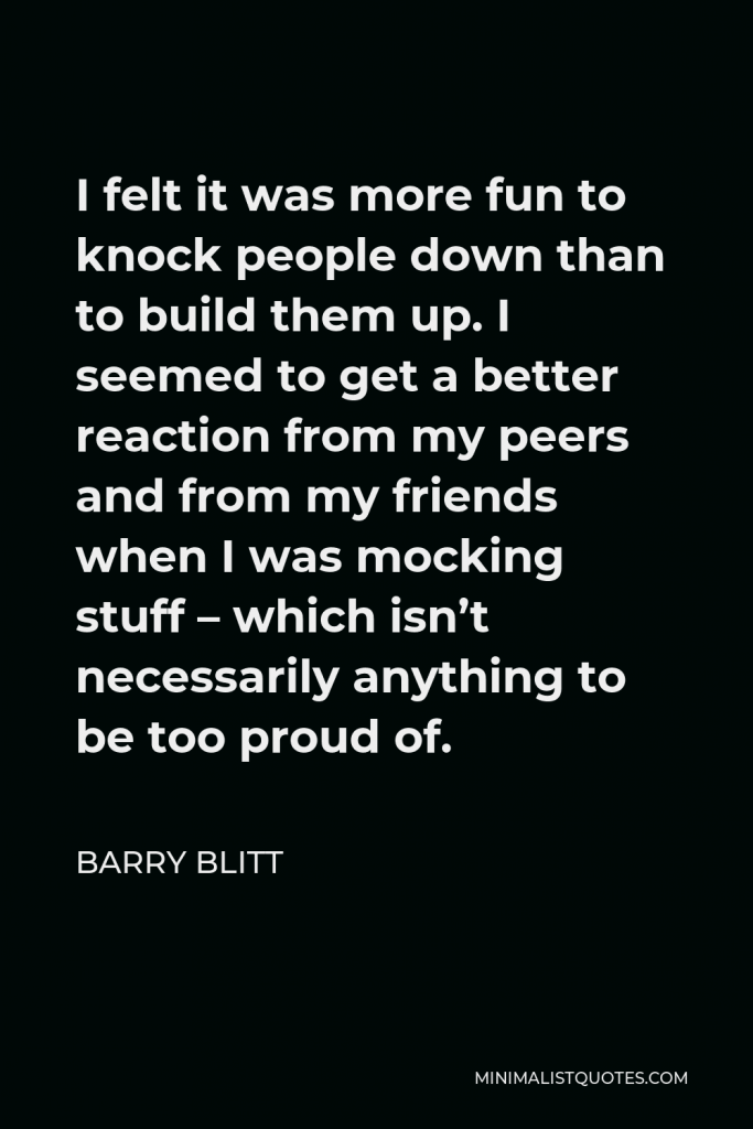 Barry Blitt Quote - I felt it was more fun to knock people down than to build them up. I seemed to get a better reaction from my peers and from my friends when I was mocking stuff – which isn’t necessarily anything to be too proud of.