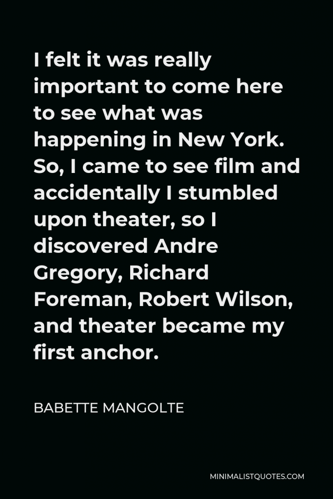 Babette Mangolte Quote - I felt it was really important to come here to see what was happening in New York. So, I came to see film and accidentally I stumbled upon theater, so I discovered Andre Gregory, Richard Foreman, Robert Wilson, and theater became my first anchor.