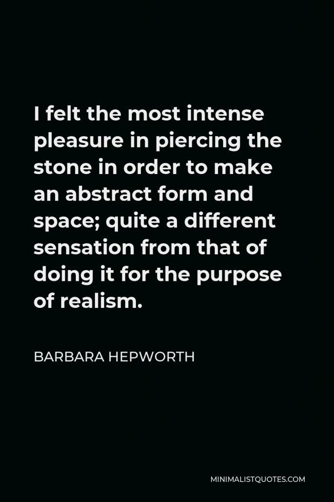 Barbara Hepworth Quote - I felt the most intense pleasure in piercing the stone in order to make an abstract form and space; quite a different sensation from that of doing it for the purpose of realism.