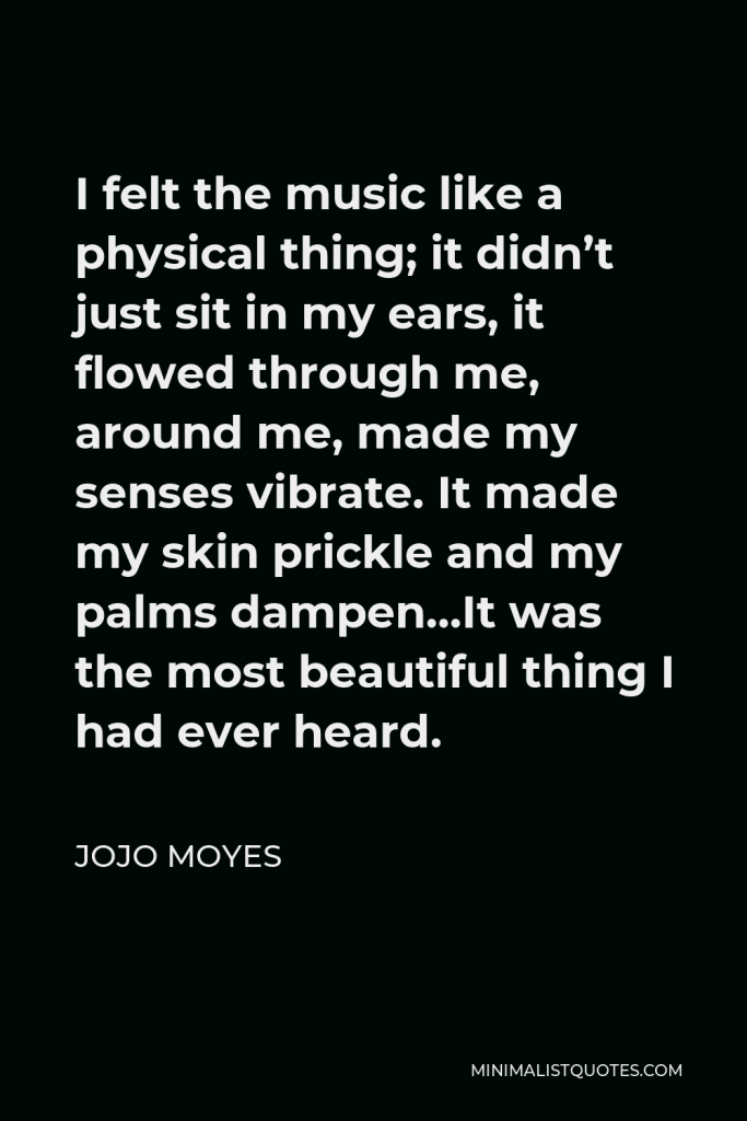 Jojo Moyes Quote - I felt the music like a physical thing; it didn’t just sit in my ears, it flowed through me, around me, made my senses vibrate. It made my skin prickle and my palms dampen…It was the most beautiful thing I had ever heard.