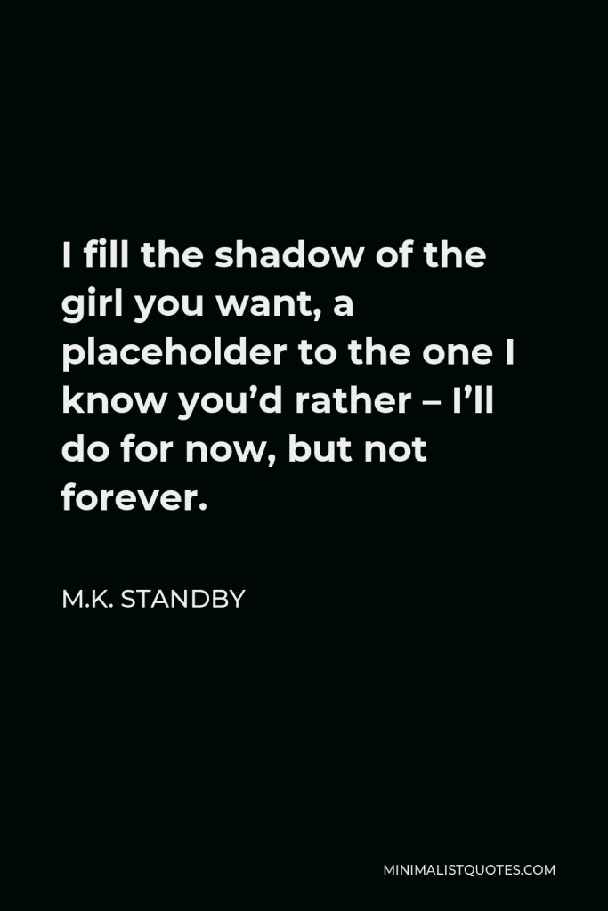 M.K. Standby Quote - I fill the shadow of the girl you want, a placeholder to the one I know you’d rather – I’ll do for now, but not forever.
