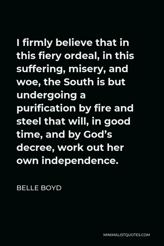 Belle Boyd Quote - I firmly believe that in this fiery ordeal, in this suffering, misery, and woe, the South is but undergoing a purification by fire and steel that will, in good time, and by God’s decree, work out her own independence.