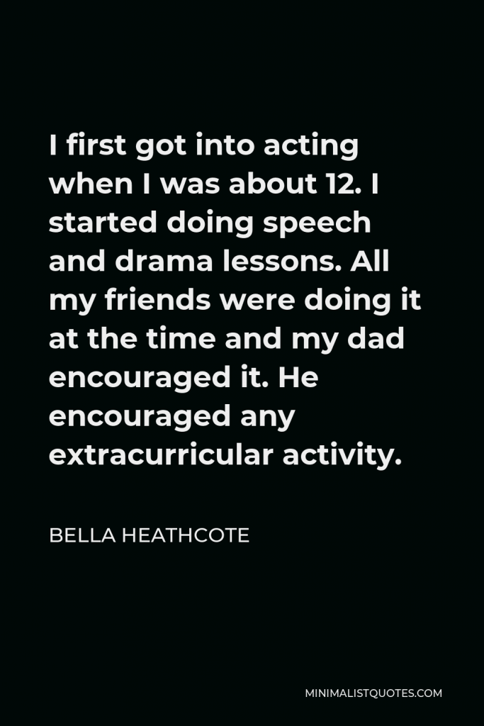 Bella Heathcote Quote - I first got into acting when I was about 12. I started doing speech and drama lessons. All my friends were doing it at the time and my dad encouraged it. He encouraged any extracurricular activity.
