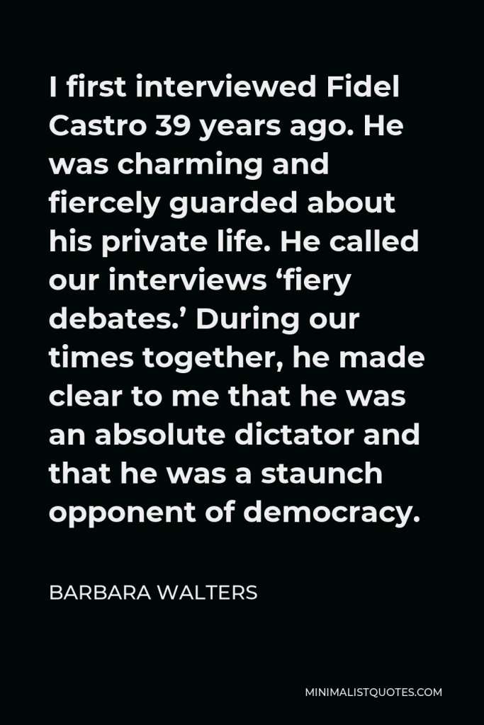 Barbara Walters Quote - I first interviewed Fidel Castro 39 years ago. He was charming and fiercely guarded about his private life. He called our interviews ‘fiery debates.’ During our times together, he made clear to me that he was an absolute dictator and that he was a staunch opponent of democracy.