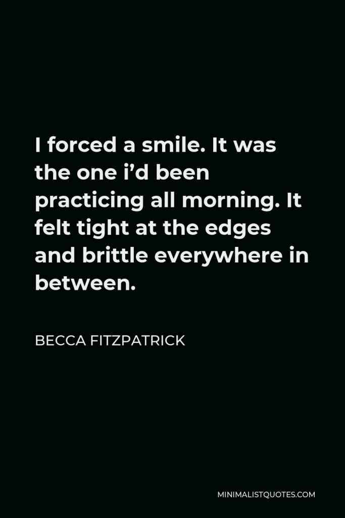 Becca Fitzpatrick Quote - I forced a smile. It was the one i’d been practicing all morning. It felt tight at the edges and brittle everywhere in between.