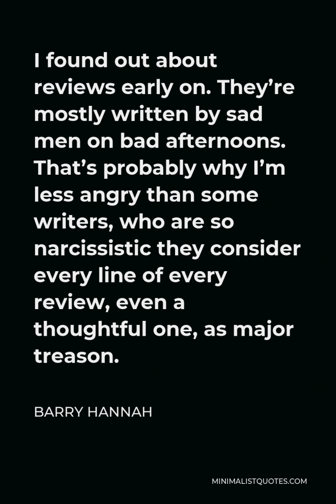 Barry Hannah Quote - I found out about reviews early on. They’re mostly written by sad men on bad afternoons. That’s probably why I’m less angry than some writers, who are so narcissistic they consider every line of every review, even a thoughtful one, as major treason.