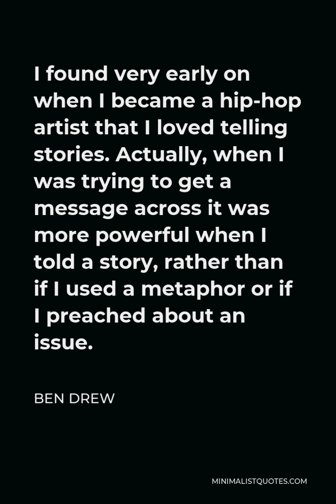 Ben Drew Quote - I found very early on when I became a hip-hop artist that I loved telling stories. Actually, when I was trying to get a message across it was more powerful when I told a story, rather than if I used a metaphor or if I preached about an issue.