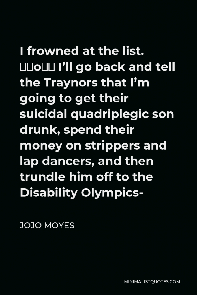 Jojo Moyes Quote - I frowned at the list. “So… I’ll go back and tell the Traynors that I’m going to get their suicidal quadriplegic son drunk, spend their money on strippers and lap dancers, and then trundle him off to the Disability Olympics-