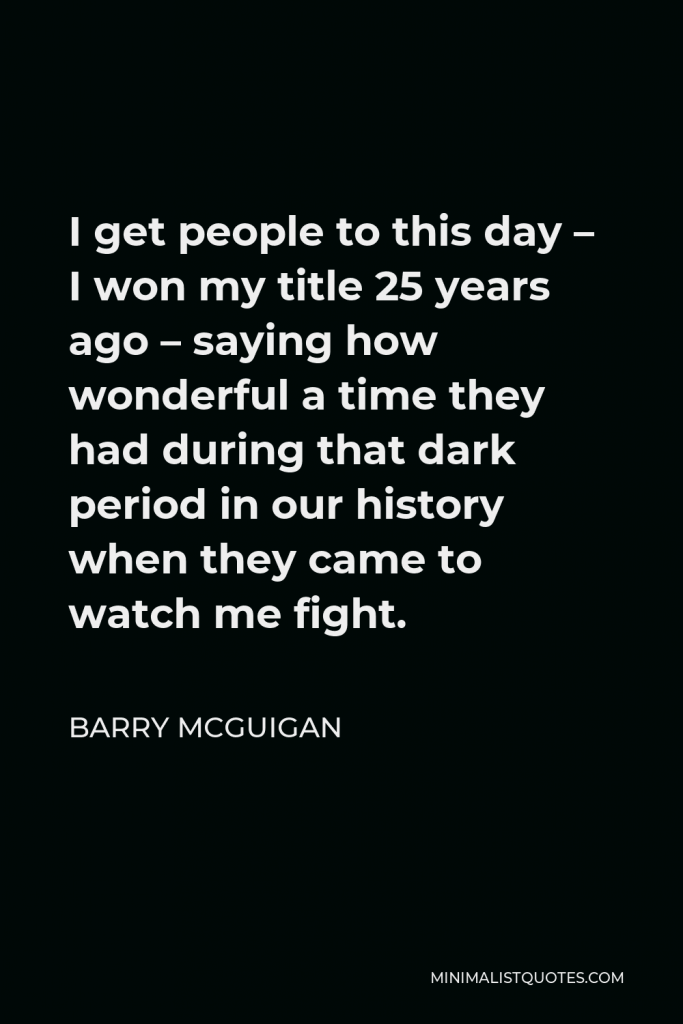 Barry McGuigan Quote - I get people to this day – I won my title 25 years ago – saying how wonderful a time they had during that dark period in our history when they came to watch me fight.