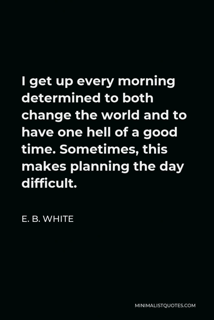 E. B. White Quote - I get up every morning determined to both change the world and to have one hell of a good time. Sometimes, this makes planning the day difficult.