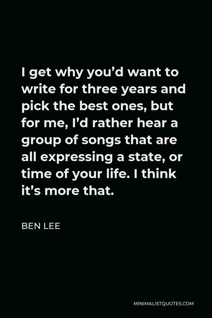 Ben Lee Quote - I get why you’d want to write for three years and pick the best ones, but for me, I’d rather hear a group of songs that are all expressing a state, or time of your life. I think it’s more that.