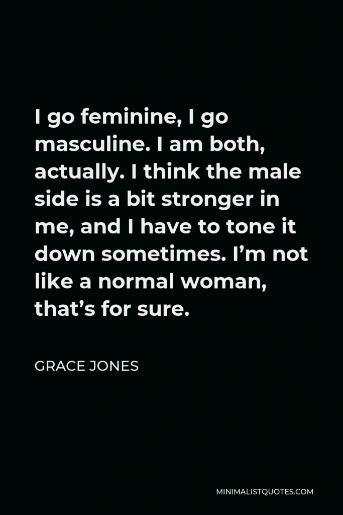 Grace Jones Quote - I go feminine, I go masculine. I am both, actually. I think the male side is a bit stronger in me, and I have to tone it down sometimes. I’m not like a normal woman, that’s for sure.