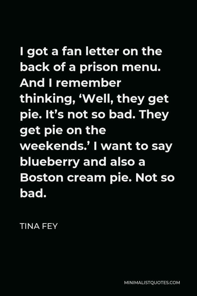 Tina Fey Quote - I got a fan letter on the back of a prison menu. And I remember thinking, ‘Well, they get pie. It’s not so bad. They get pie on the weekends.’ I want to say blueberry and also a Boston cream pie. Not so bad.
