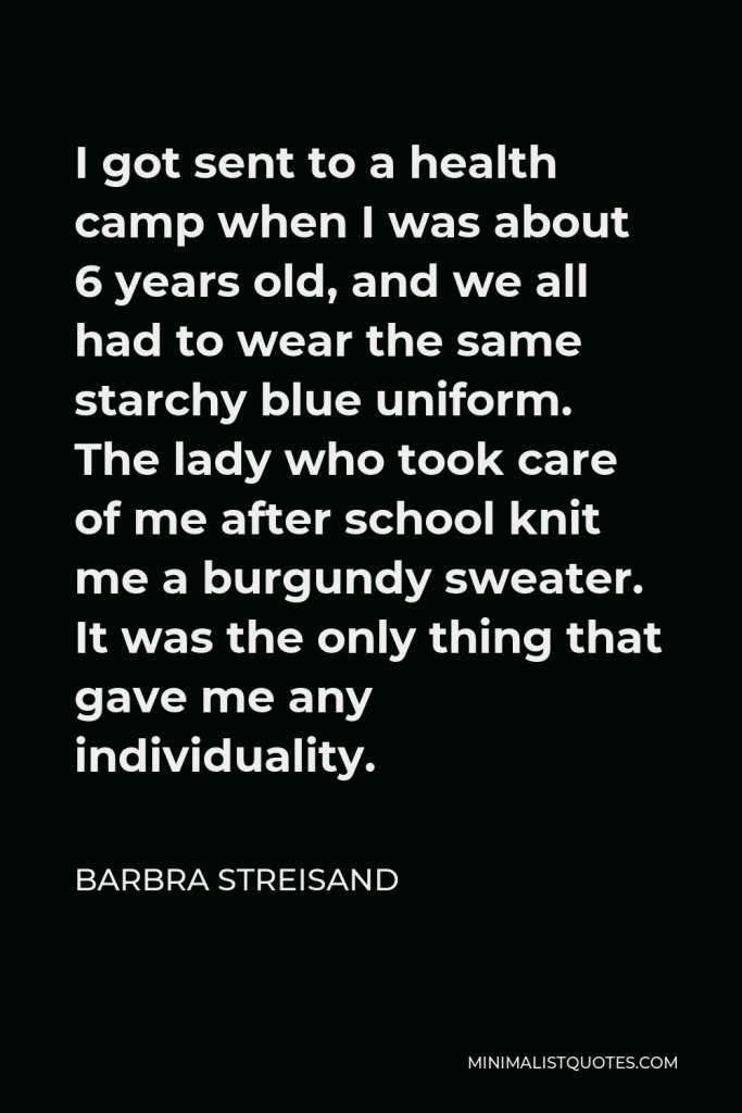 Barbra Streisand Quote - I got sent to a health camp when I was about 6 years old, and we all had to wear the same starchy blue uniform. The lady who took care of me after school knit me a burgundy sweater. It was the only thing that gave me any individuality.