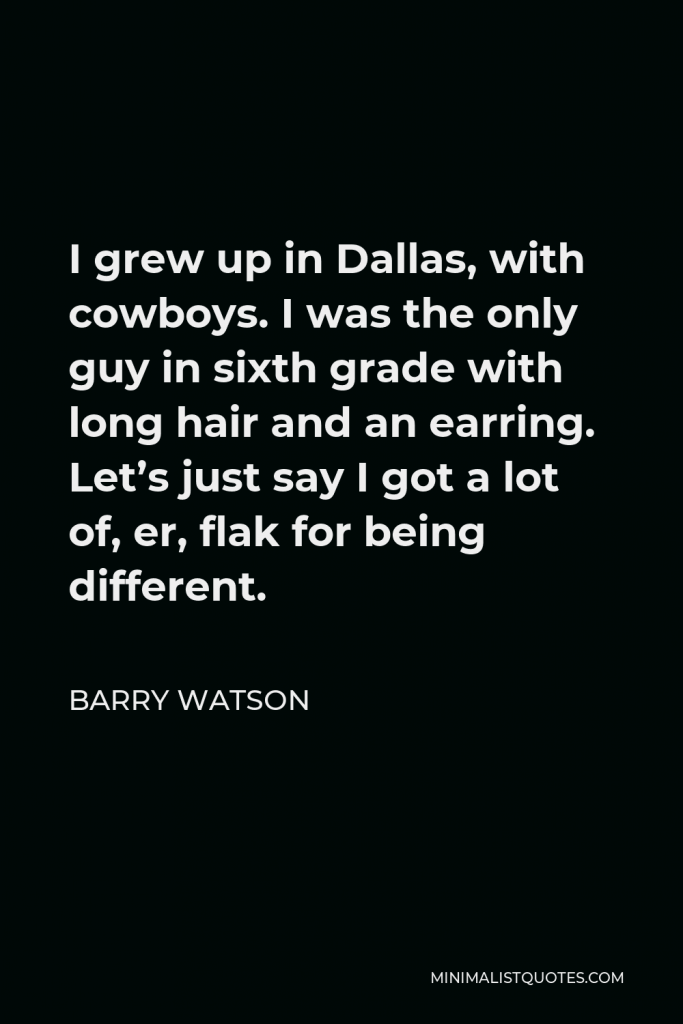 Barry Watson Quote - I grew up in Dallas, with cowboys. I was the only guy in sixth grade with long hair and an earring. Let’s just say I got a lot of, er, flak for being different.