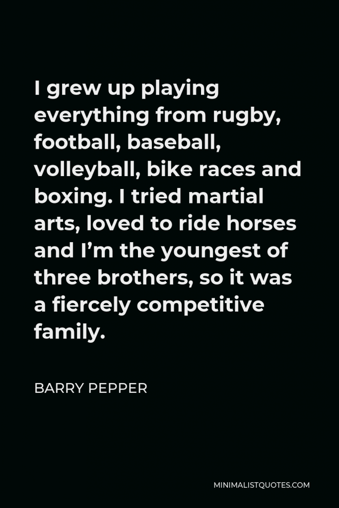 Barry Pepper Quote - I grew up playing everything from rugby, football, baseball, volleyball, bike races and boxing. I tried martial arts, loved to ride horses and I’m the youngest of three brothers, so it was a fiercely competitive family.