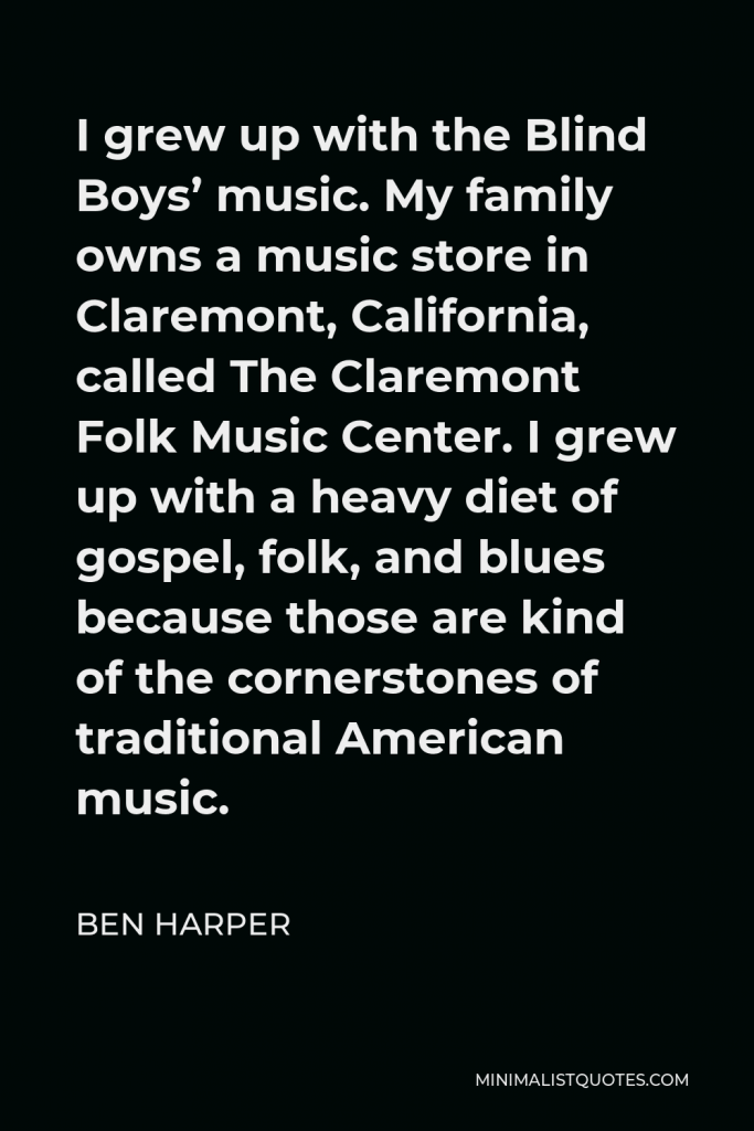 Ben Harper Quote - I grew up with the Blind Boys’ music. My family owns a music store in Claremont, California, called The Claremont Folk Music Center. I grew up with a heavy diet of gospel, folk, and blues because those are kind of the cornerstones of traditional American music.