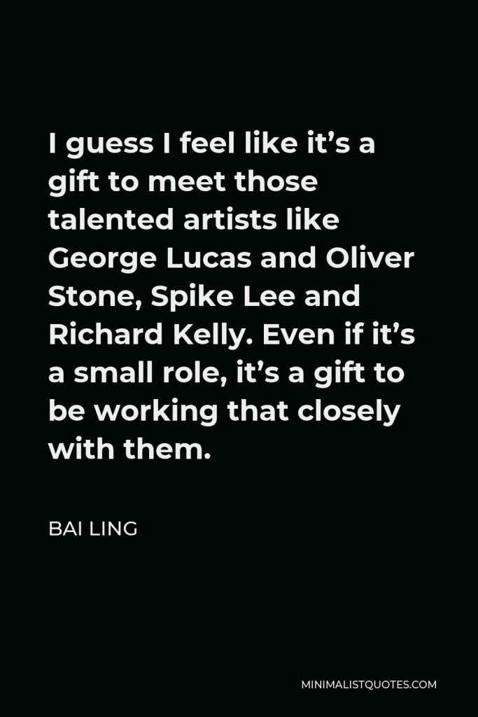 Bai Ling Quote - I guess I feel like it’s a gift to meet those talented artists like George Lucas and Oliver Stone, Spike Lee and Richard Kelly. Even if it’s a small role, it’s a gift to be working that closely with them.