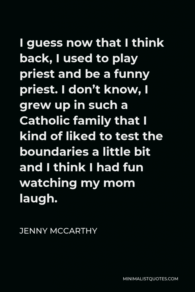 Jenny McCarthy Quote - I guess now that I think back, I used to play priest and be a funny priest. I don’t know, I grew up in such a Catholic family that I kind of liked to test the boundaries a little bit and I think I had fun watching my mom laugh.