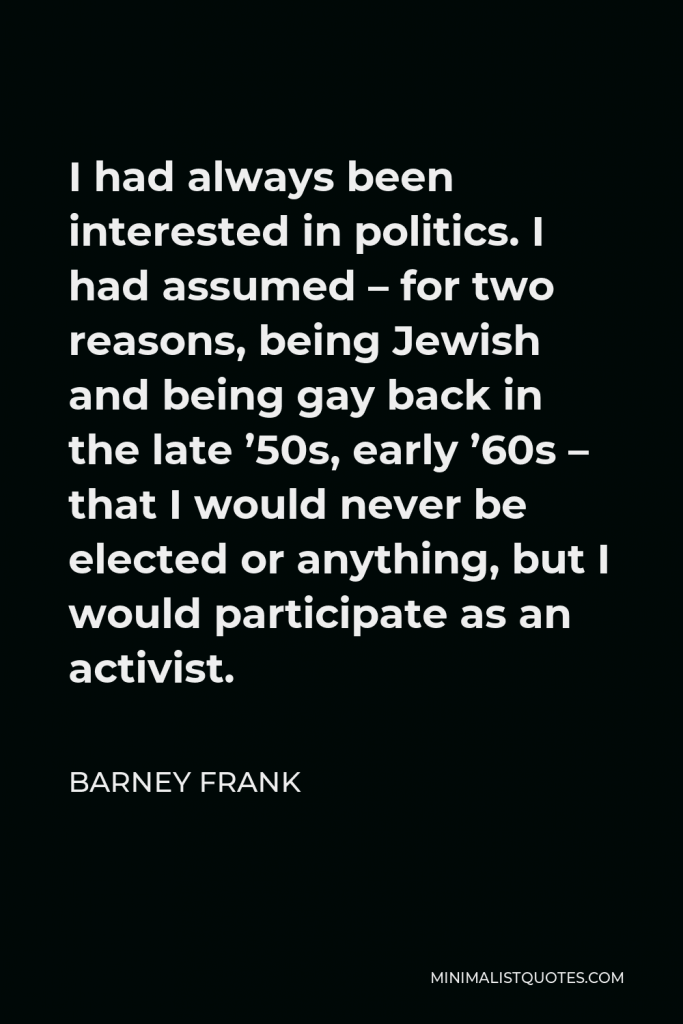 Barney Frank Quote - I had always been interested in politics. I had assumed – for two reasons, being Jewish and being gay back in the late ’50s, early ’60s – that I would never be elected or anything, but I would participate as an activist.