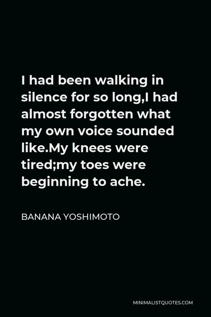 Banana Yoshimoto Quote - I had been walking in silence for so long,I had almost forgotten what my own voice sounded like.My knees were tired;my toes were beginning to ache.