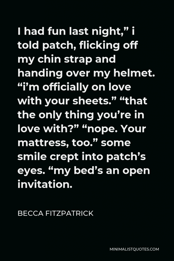 Becca Fitzpatrick Quote - I had fun last night,” i told patch, flicking off my chin strap and handing over my helmet. “i’m officially on love with your sheets.” “that the only thing you’re in love with?” “nope. Your mattress, too.” some smile crept into patch’s eyes. “my bed’s an open invitation.