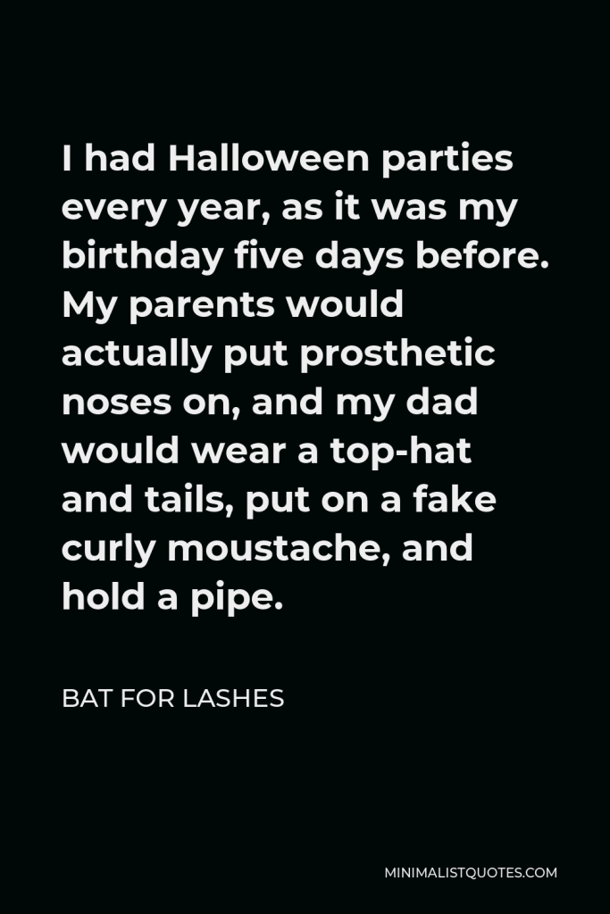 Bat for Lashes Quote - I had Halloween parties every year, as it was my birthday five days before. My parents would actually put prosthetic noses on, and my dad would wear a top-hat and tails, put on a fake curly moustache, and hold a pipe.