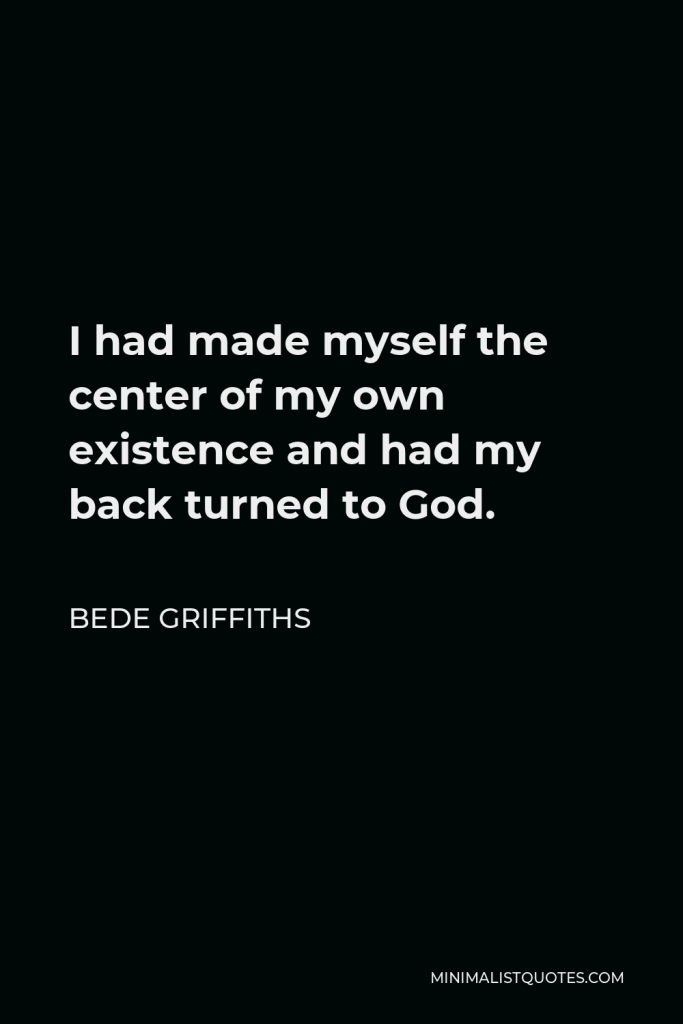 Bede Griffiths Quote - I had made myself the center of my own existence and had my back turned to God.