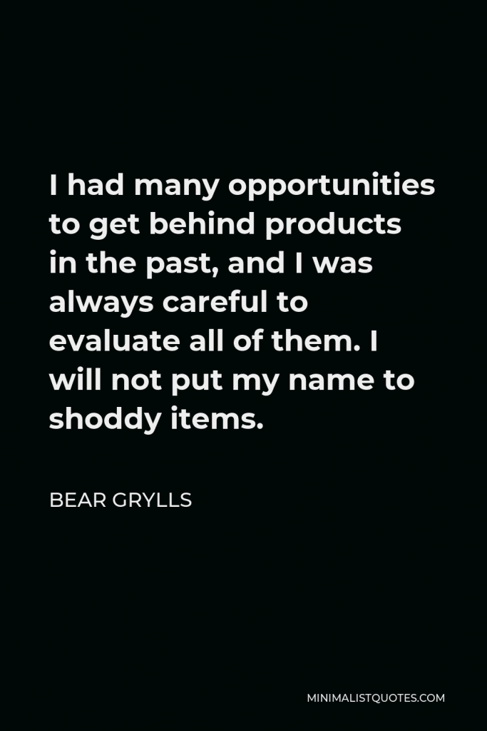 Bear Grylls Quote - I had many opportunities to get behind products in the past, and I was always careful to evaluate all of them. I will not put my name to shoddy items.