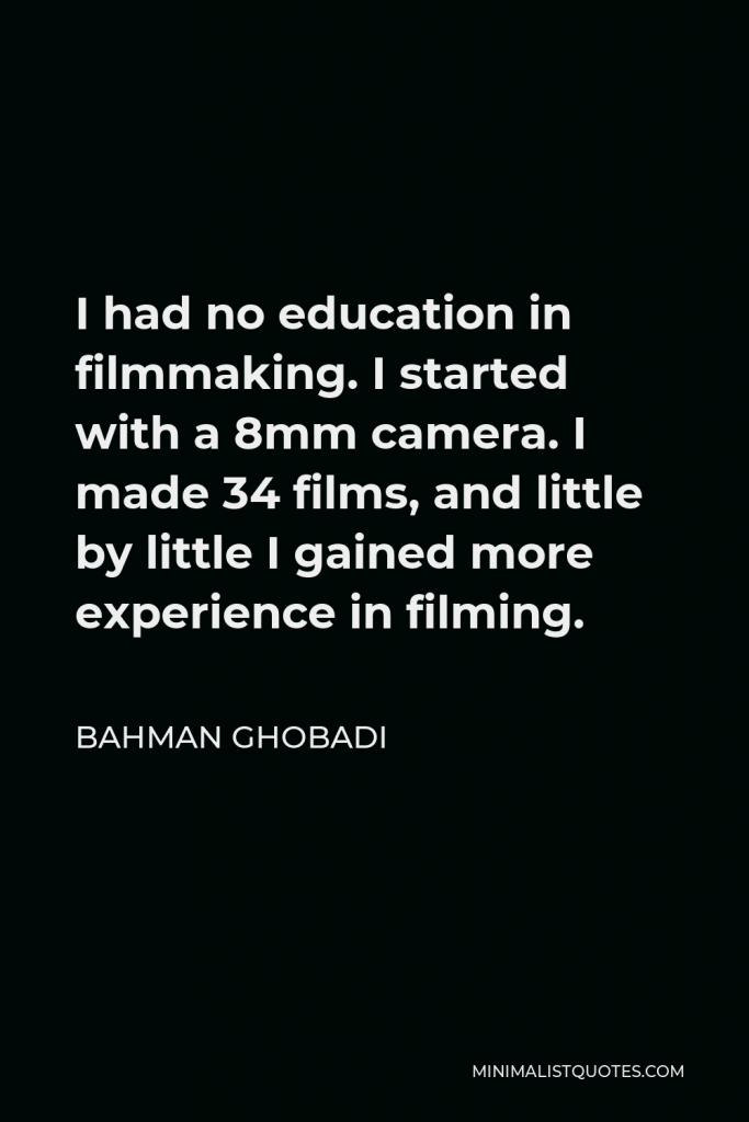 Bahman Ghobadi Quote - I had no education in filmmaking. I started with a 8mm camera. I made 34 films, and little by little I gained more experience in filming.