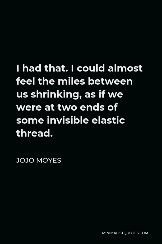 Jojo Moyes Quote - I had that. I could almost feel the miles between us shrinking, as if we were at two ends of some invisible elastic thread.