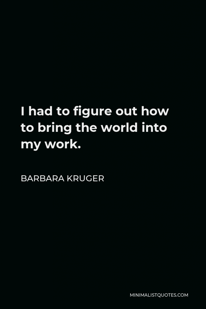 Barbara Kruger Quote - I had to figure out how to bring the world into my work.
